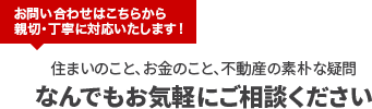 お問い合わせはこちらから 親切・丁寧に対応いたします！住まいのこと、お金のこと、不動産の素朴な疑問なんでもお気軽にご相談ください