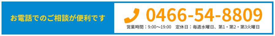 お電話でのご相談が便利です 0466-54-8809 営業時間：9:00～19:00 定休日：毎週水曜日、第1・第2・第3火曜日