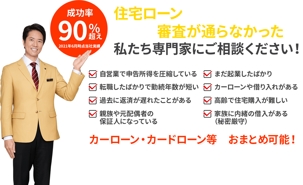 住宅ローンに不安のある方、他社で審査が通らなかった方、私たち専門家にご相談ください！ 成功率90%超え 2021年6月時点当社実績 自営業で申告所得を圧縮している まだ起業したばかり 転職したばかりで勤続年数が短い カーローンや借り入れがある 過去に返済が遅れたことがある 高齢で住宅購⼊が難しい 親族や元配偶者の保証人になっている 家族に内緒の借入がある（秘密厳守） カーローン・カードローン等　おまとめ可能！