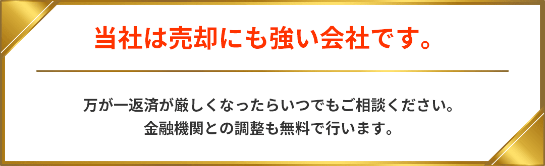 当社は売却にも強い会社です。万が一返済が厳しくなったらいつでもご相談ください。金融機関との調整も無料で行います。