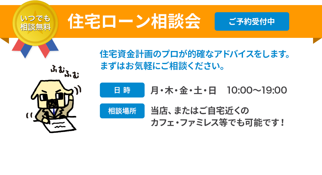 いつでも相談無料 住宅ローン相談会 ご予約受付中 住宅資金計画のプロが的確なアドバイスをします。まずはお気軽にご相談ください。 日時：月・木・金・土・日　10:00～19:00 相談場所：当店、またはご自宅近くのカフェ・ファミレス等でも可能です！