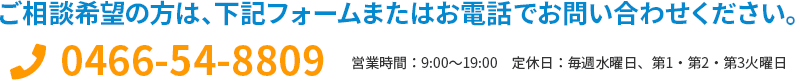 ご相談希望の方は、下記フォームまたはお電話でお問い合わせください。 0466-54-8809 営業時間：9:00～19:00　定休日：毎週水曜日、第1・第2・第3火曜日